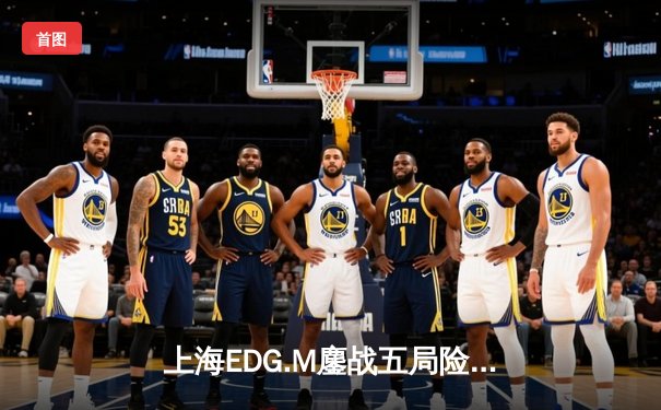 上海EDG.M鏖战五局险胜重庆狼队，花海澜怒抢风暴龙王锁定胜局