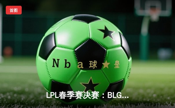 LPL春季赛决赛：BLG鏖战五局力克JDG，成功卫冕冠军宝座