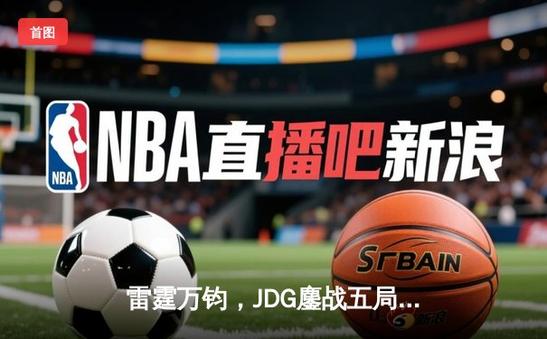 雷霆万钧，JDG鏖战五局力克TES登顶LPL春决