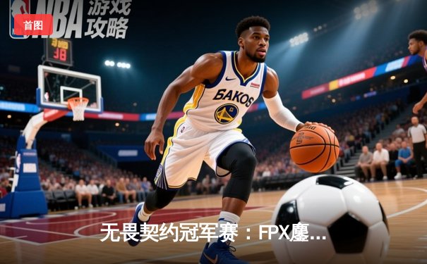 无畏契约冠军赛：FPX鏖战五局力克GEN，载入史册的伊德凯空摘成制胜关键