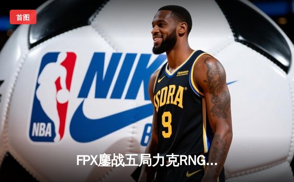 FPX鏖战五局力克RNG，翔掌门卡莎决胜局斩获MVP
