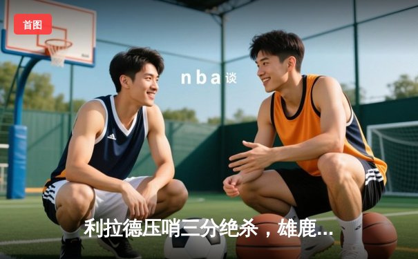 利拉德压哨三分绝杀，雄鹿加时险胜国王，字母哥空砍三双难掩低迷